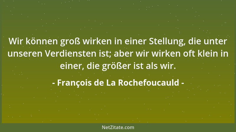 François de La Rochefoucauld - Wir können groß wirken in einer Stellung, die unter unseren Verdiensten ist; aber wir wirken...