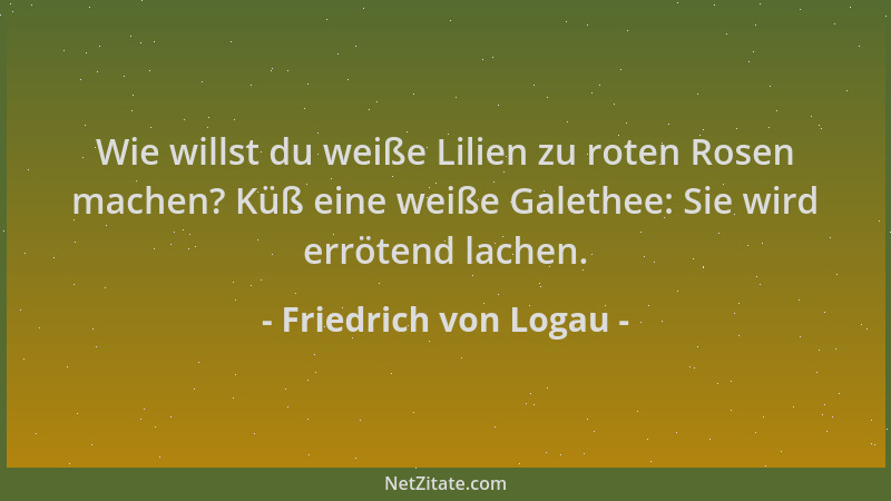 Friedrich von Logau - Wie willst du weiße Lilien zu roten Rosen machen? Küß eine weiße Galethee: Sie wird errötend lachen....