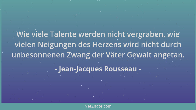 Jean-Jacques Rousseau - Wie viele Talente werden nicht vergraben, wie vielen Neigungen des Herzens wird nicht durch unbeson...