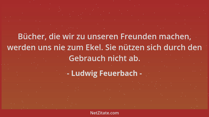 Ludwig Feuerbach - Bücher, die wir zu unseren Freunden machen, werden uns nie zum Ekel. Sie nützen sich durch den Gebrauch...
