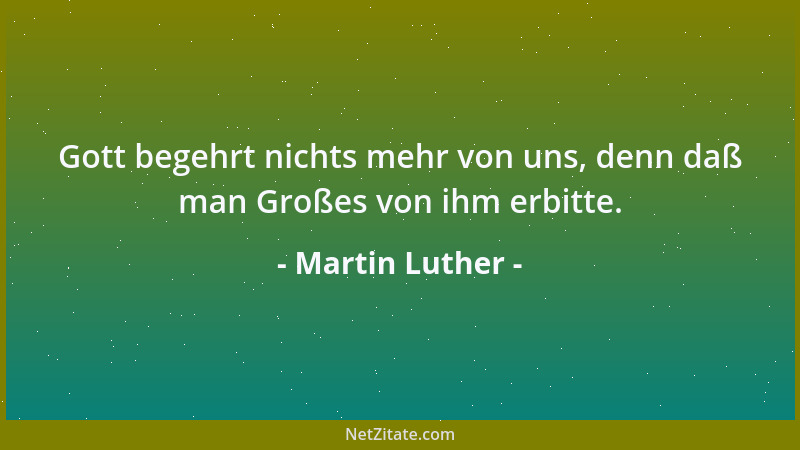 Martin Luther - Gott begehrt nichts mehr von uns, denn daß man Großes von ihm erbitte....