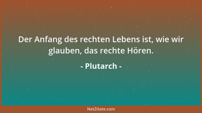 Plutarch - Der Anfang des rechten Lebens ist, wie wir glauben, das rechte Hören....