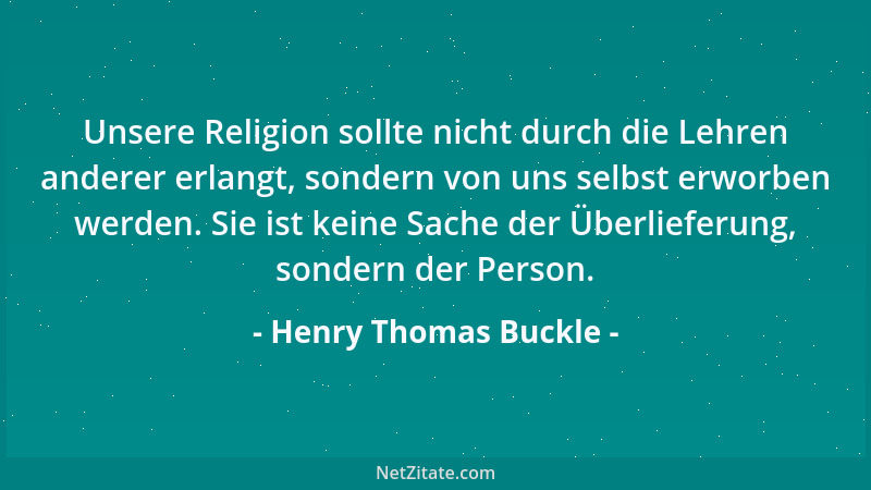 Henry Thomas Buckle - Unsere Religion sollte nicht durch die Lehren anderer erlangt, sondern von uns selbst erworben werden...