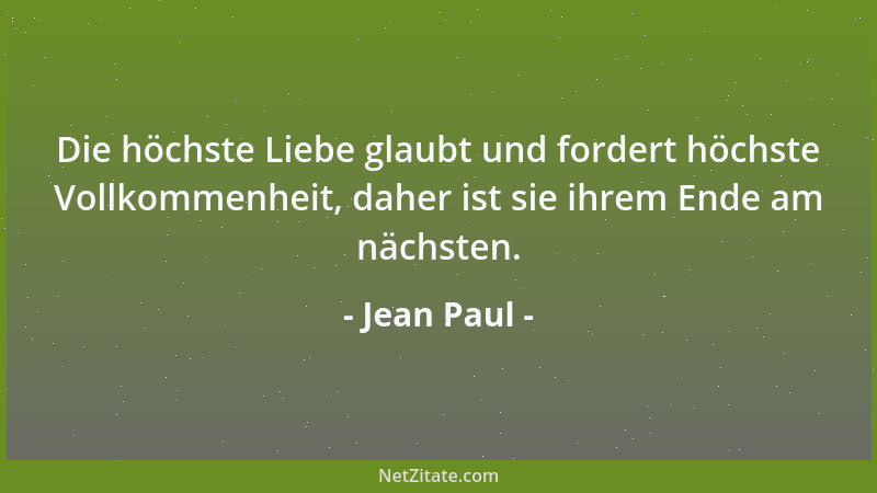 Jean Paul - Die höchste Liebe glaubt und fordert höchste Vollkommenheit, daher ist sie ihrem Ende am nächsten....