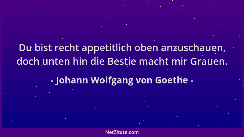 Johann Wolfgang von Goethe - Du bist recht appetitlich oben anzuschauen, doch unten hin die Bestie macht mir Grauen....