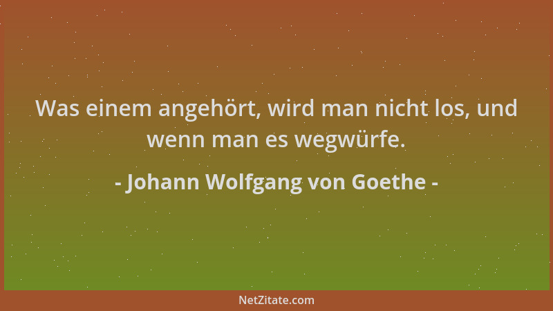 Johann Wolfgang von Goethe - Was einem angehört, wird man nicht los, und wenn man es wegwürfe....