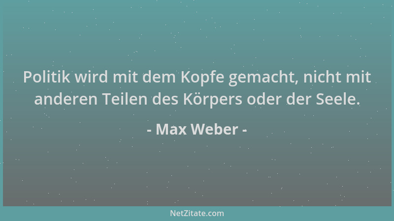 Max Weber - Politik wird mit dem Kopfe gemacht, nicht mit anderen Teilen des Körpers oder der Seele....