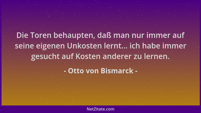 Otto von Bismarck - Die Toren behaupten, daß man nur immer auf seine eigenen Unkosten lernt... ich habe immer gesucht auf K...