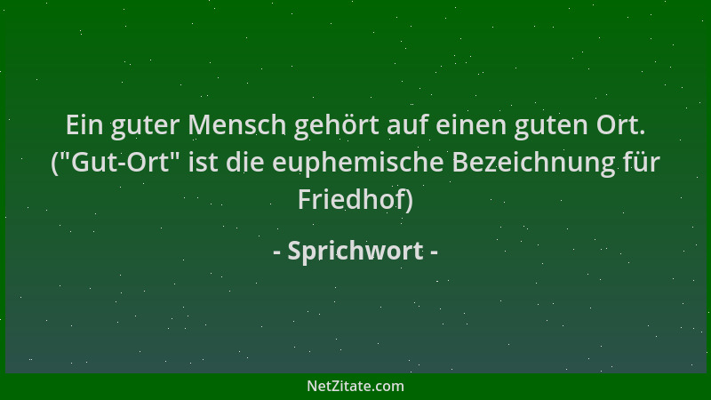 Sprichwort - Ein guter Mensch gehört auf einen guten Ort. ( "Gut-Ort " ist die euphemische Bezeichnung für Friedhof)...