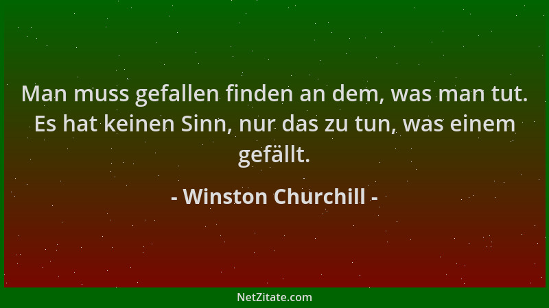 Winston Churchill - Man muss gefallen finden an dem, was man tut. Es hat keinen Sinn, nur das zu tun, was einem gefällt....