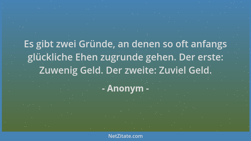 Anonym - Es gibt zwei Gründe, an denen so oft anfangs glückliche Ehen zugrunde gehen. Der erste: Zuwenig Geld. Der zweite:...
