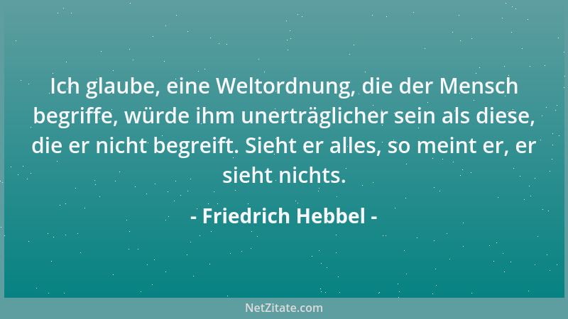 Friedrich Hebbel - Ich glaube, eine Weltordnung, die der Mensch begriffe, würde ihm unerträglicher sein als diese, die er n...