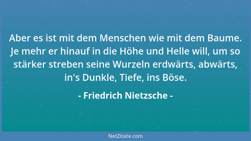 Friedrich Nietzsche - Aber es ist mit dem Menschen wie mit dem Baume. Je mehr er hinauf in die Höhe und Helle will, um so s...