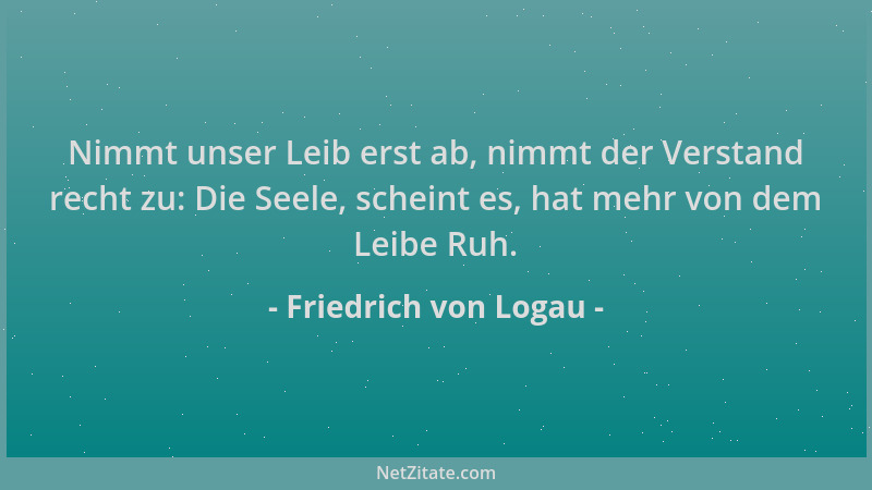 Friedrich von Logau - Nimmt unser Leib erst ab, nimmt der Verstand recht zu: Die Seele, scheint es, hat mehr von dem Leibe...