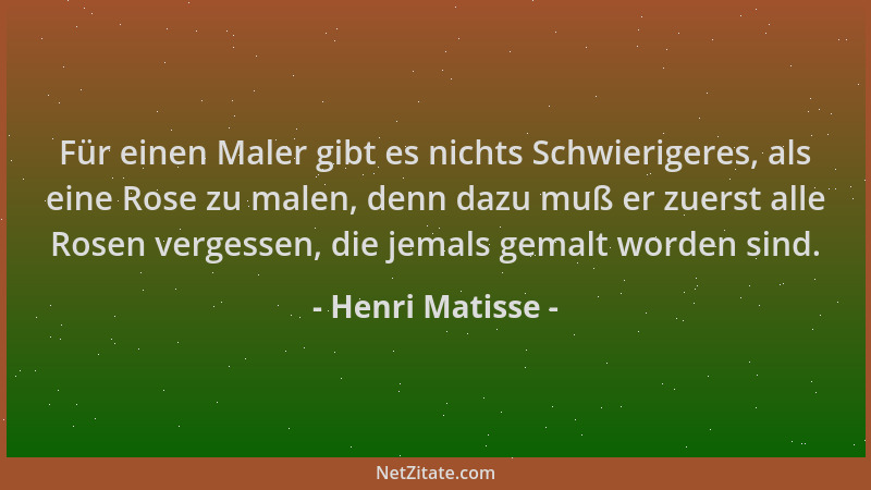 Henri Matisse - Für einen Maler gibt es nichts Schwierigeres, als eine Rose zu malen, denn dazu muß er zuerst alle Rosen ve...