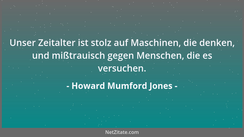 Howard Mumford Jones - Unser Zeitalter ist stolz auf Maschinen, die denken, und mißtrauisch gegen Menschen, die es versuche...