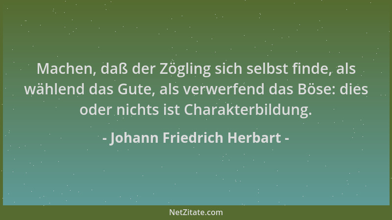 Johann Friedrich Herbart - Machen, daß der Zögling sich selbst finde, als wählend das Gute, als verwerfend das Böse: dies o...