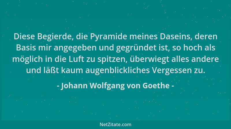 Johann Wolfgang von Goethe - Diese Begierde, die Pyramide meines Daseins, deren Basis mir angegeben und gegründet ist, so h...