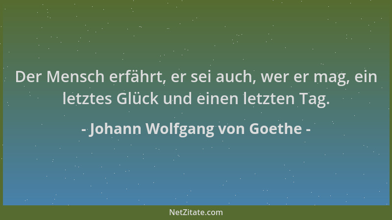 Johann Wolfgang von Goethe - Der Mensch erfährt, er sei auch, wer er mag, ein letztes Glück und einen letzten Tag....