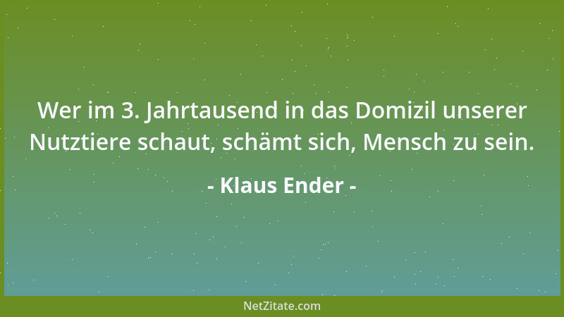 Klaus Ender - Wer im 3. Jahrtausend in das Domizil unserer Nutztiere schaut, schämt sich, Mensch zu sein....