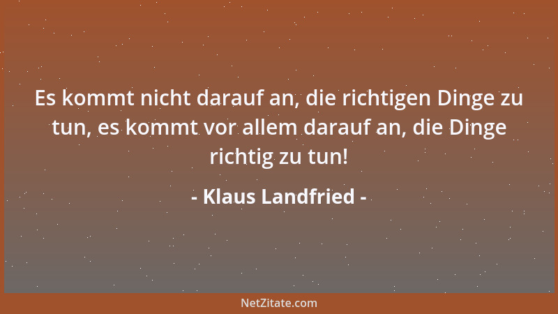 Klaus Landfried - Es kommt nicht darauf an, die richtigen Dinge zu tun, es kommt vor allem darauf an, die Dinge richtig zu...
