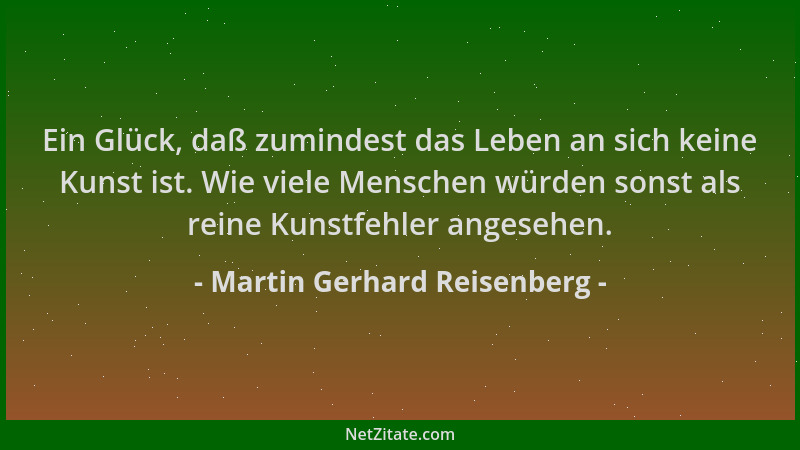 Martin Gerhard Reisenberg - Ein Glück, daß zumindest das Leben an sich keine Kunst ist. Wie viele Menschen würden sonst als...