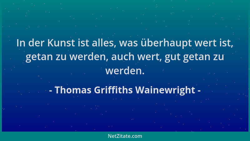 Thomas Griffiths Wainewright - In der Kunst ist alles, was überhaupt wert ist, getan zu werden, auch wert, gut getan zu wer...