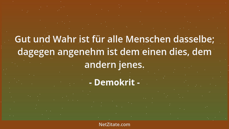 Demokrit - Gut und Wahr ist für alle Menschen dasselbe; dagegen angenehm ist dem einen dies, dem andern jenes....