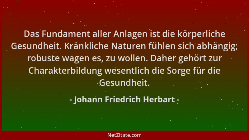 Johann Friedrich Herbart - Das Fundament aller Anlagen ist die körperliche Gesundheit. Kränkliche Naturen fühlen sich abhän...