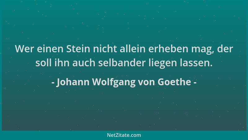Johann Wolfgang von Goethe - Wer einen Stein nicht allein erheben mag, der soll ihn auch selbander liegen lassen....