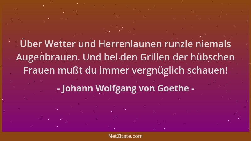 Johann Wolfgang von Goethe - Über Wetter und Herrenlaunen runzle niemals Augenbrauen. Und bei den Grillen der hübschen Frau...