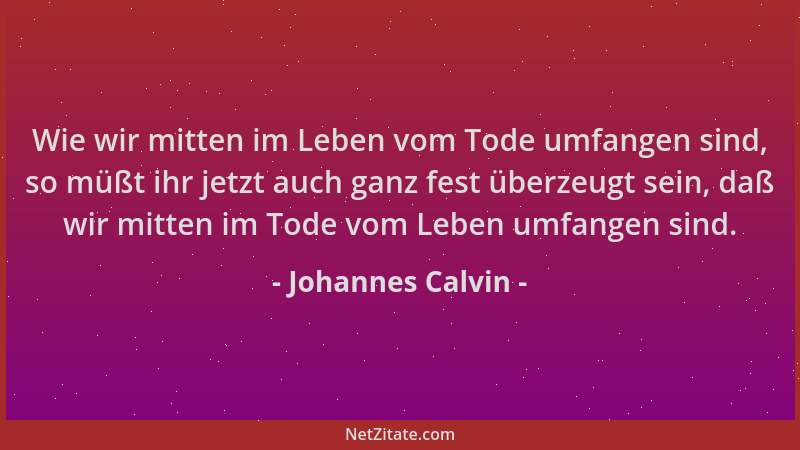 Johannes Calvin - Wie wir mitten im Leben vom Tode umfangen sind, so müßt ihr jetzt auch ganz fest überzeugt sein, daß wir...