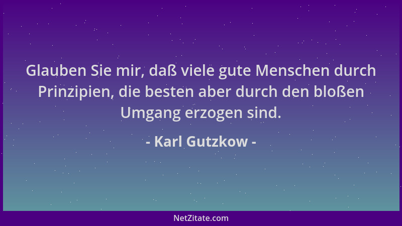 Karl Gutzkow - Glauben Sie mir, daß viele gute Menschen durch Prinzipien, die besten aber durch den bloßen Umgang erzogen s...