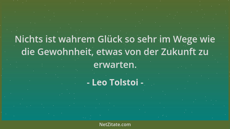 Leo Tolstoi - Nichts ist wahrem Glück so sehr im Wege wie die Gewohnheit, etwas von der Zukunft zu erwarten....