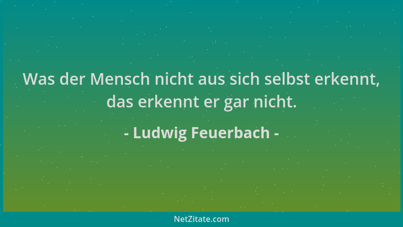 Ludwig Feuerbach - Was der Mensch nicht aus sich selbst erkennt, das erkennt er gar nicht....