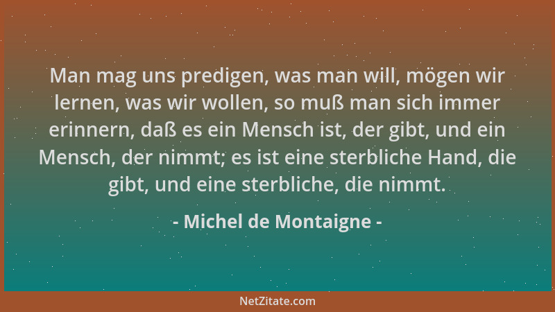 Michel de Montaigne - Man mag uns predigen, was man will, mögen wir lernen, was wir wollen, so muß man sich immer erinnern,...