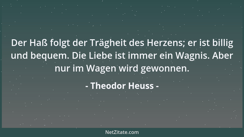 Theodor Heuss - Der Haß folgt der Trägheit des Herzens; er ist billig und bequem. Die Liebe ist immer ein Wagnis. Aber nur...