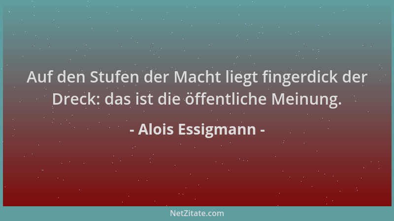 Alois Essigmann - Auf den Stufen der Macht liegt fingerdick der Dreck: das ist die öffentliche Meinung....