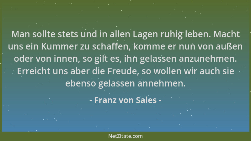 Franz von Sales - Man sollte stets und in allen Lagen ruhig leben. Macht uns ein Kummer zu schaffen, komme er nun von außen...