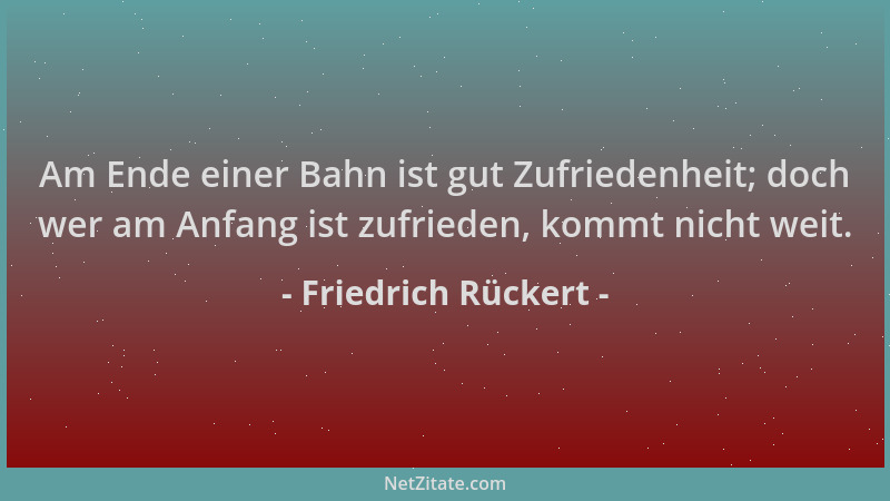 Friedrich Rückert - Am Ende einer Bahn ist gut Zufriedenheit; doch wer am Anfang ist zufrieden, kommt nicht weit....