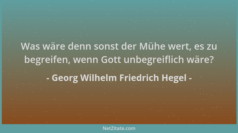 Georg Wilhelm Friedrich Hegel - Was wäre denn sonst der Mühe wert, es zu begreifen, wenn Gott unbegreiflich wäre?...