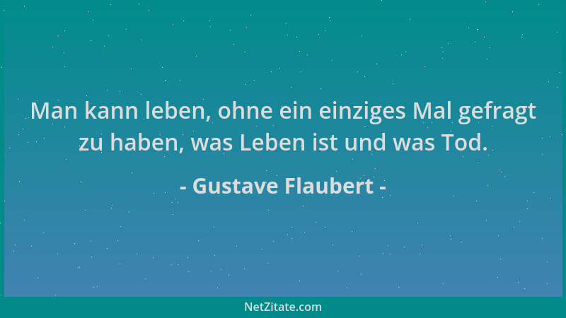 Gustave Flaubert - Man kann leben, ohne ein einziges Mal gefragt zu haben, was Leben ist und was Tod....