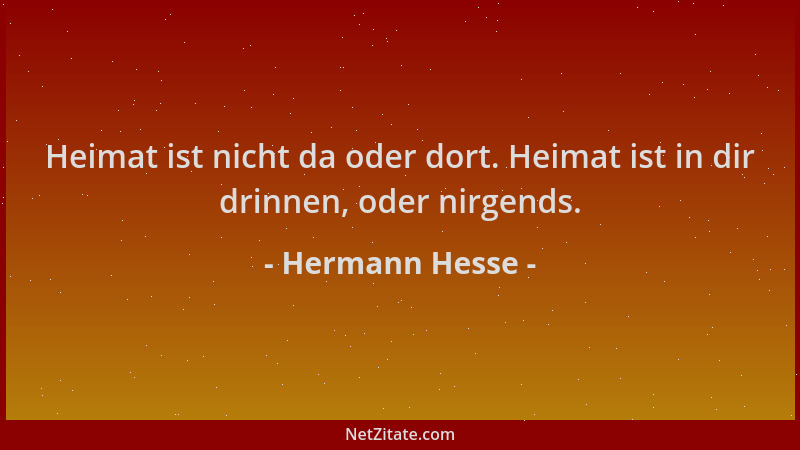 Hermann Hesse - Heimat ist nicht da oder dort. Heimat ist in dir drinnen, oder nirgends....