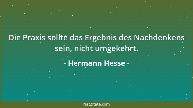 Hermann Hesse - Die Praxis sollte das Ergebnis des Nachdenkens sein, nicht umgekehrt....
