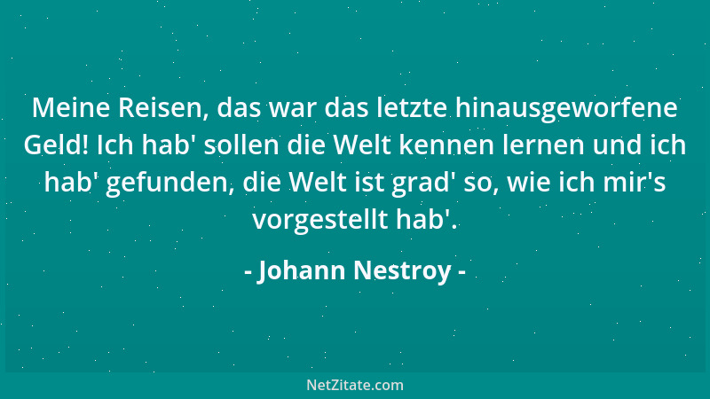 Johann Nestroy - Meine Reisen, das war das letzte hinausgeworfene Geld! Ich hab ' sollen die Welt kennen lernen und ich hab '...