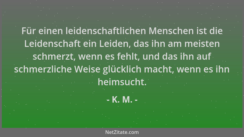 K. M. - Für einen leidenschaftlichen Menschen ist die Leidenschaft ein Leiden, das ihn am meisten schmerzt, wenn es fehlt,...