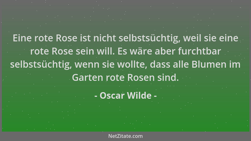 Oscar Wilde - Eine rote Rose ist nicht selbstsüchtig, weil sie eine rote Rose sein will. Es wäre aber furchtbar selbstsücht...
