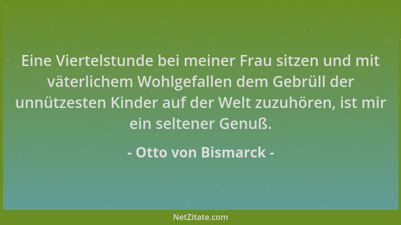Otto von Bismarck - Eine Viertelstunde bei meiner Frau sitzen und mit väterlichem Wohlgefallen dem Gebrüll der unnützesten...
