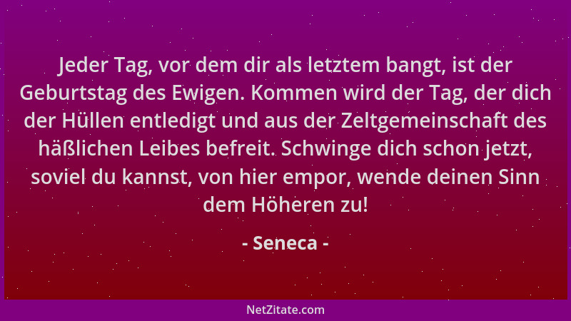 Seneca - Jeder Tag, vor dem dir als letztem bangt, ist der Geburtstag des Ewigen. Kommen wird der Tag, der dich der Hüllen...