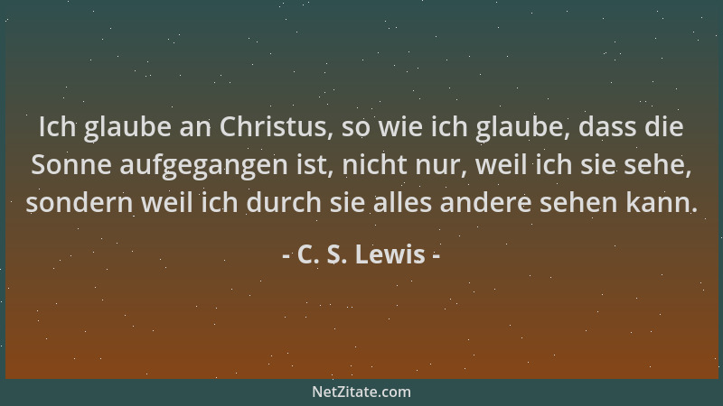C. S. Lewis - Ich glaube an Christus, so wie ich glaube, dass die Sonne aufgegangen ist, nicht nur, weil ich sie sehe, sond...